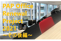 PAP Office Renewal Project 2021　―その後編―